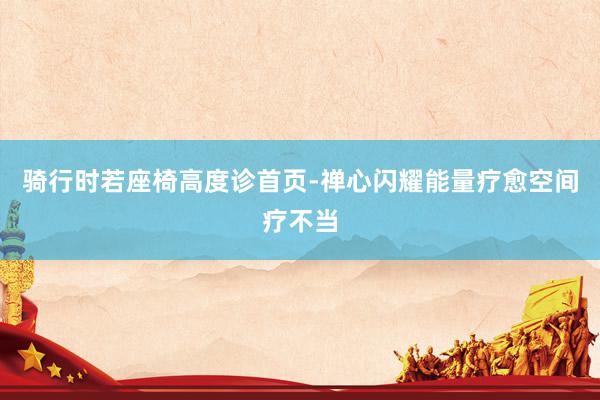 骑行时若座椅高度诊首页-禅心闪耀能量疗愈空间疗不当