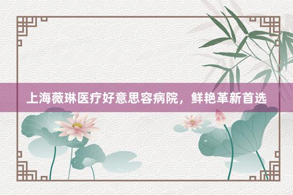 上海薇琳医疗好意思容病院,鲜艳革新首选