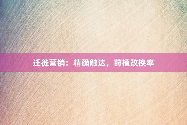 迁徙营销：精确触达，莳植改换率